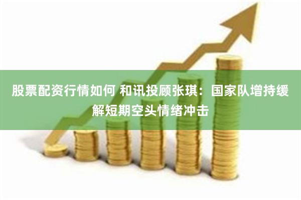 股票配资行情如何 和讯投顾张琪：国家队增持缓解短期空头情绪冲击