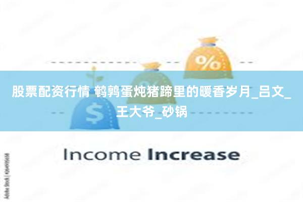 股票配资行情 鹌鹑蛋炖猪蹄里的暖香岁月_吕文_王大爷_砂锅
