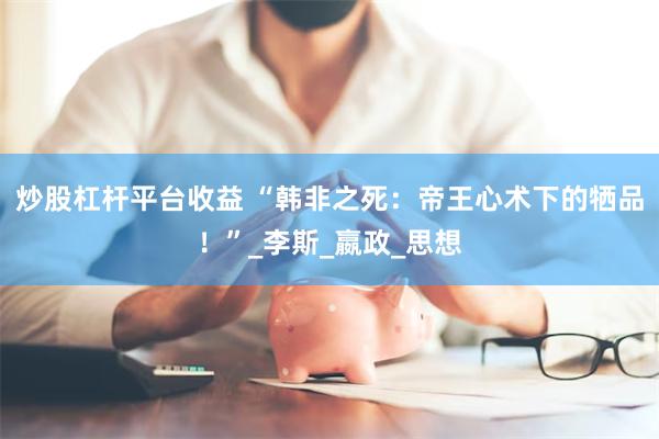 炒股杠杆平台收益 “韩非之死：帝王心术下的牺品！”_李斯_嬴政_思想