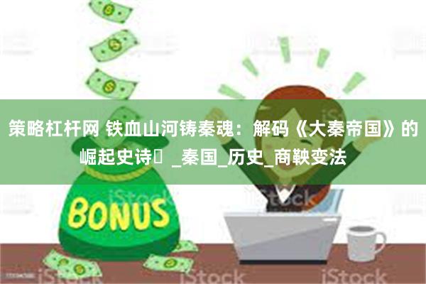 策略杠杆网 铁血山河铸秦魂：解码《大秦帝国》的崛起史诗​_秦国_历史_商鞅变法