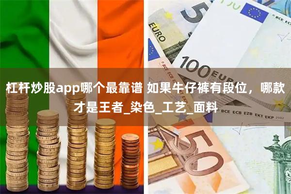 杠杆炒股app哪个最靠谱 如果牛仔裤有段位，哪款才是王者_染色_工艺_面料