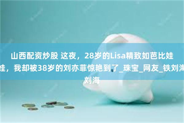 山西配资炒股 这夜，28岁的Lisa精致如芭比娃娃，我却被38岁的刘亦菲惊艳到了_珠宝_网友_铁刘海