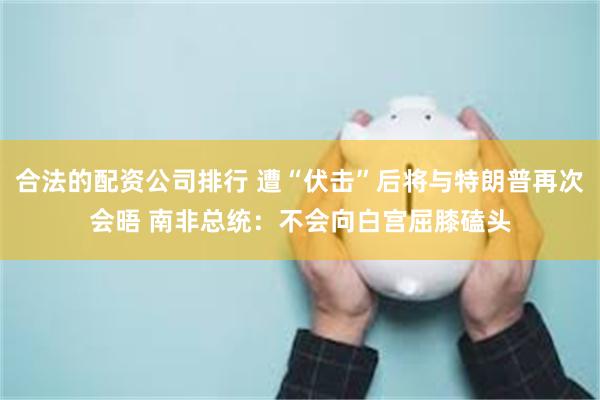 合法的配资公司排行 遭“伏击”后将与特朗普再次会晤 南非总统：不会向白宫屈膝磕头