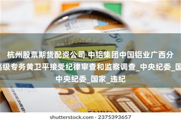 杭州股票期货配资公司 中铝集团中国铝业广西分公司原高级专务黄卫平接受纪律审查和监察调查_中央纪委_国家_违纪