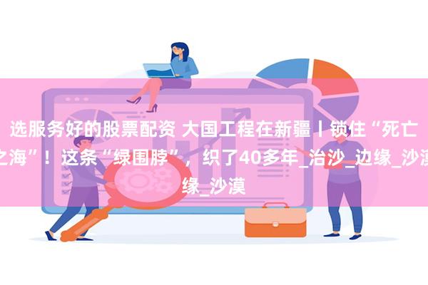 选服务好的股票配资 大国工程在新疆丨锁住“死亡之海”！这条“绿围脖”，织了40多年_治沙_边缘_沙漠