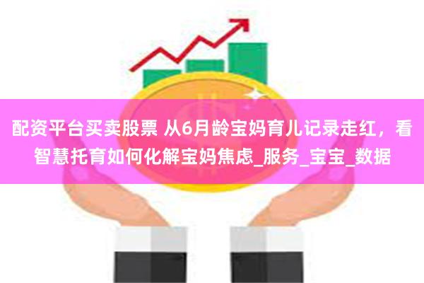 配资平台买卖股票 从6月龄宝妈育儿记录走红，看智慧托育如何化解宝妈焦虑_服务_宝宝_数据