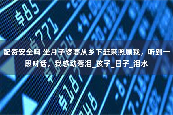 配资安全吗 坐月子婆婆从乡下赶来照顾我，听到一段对话，我感动落泪_孩子_日子_泪水