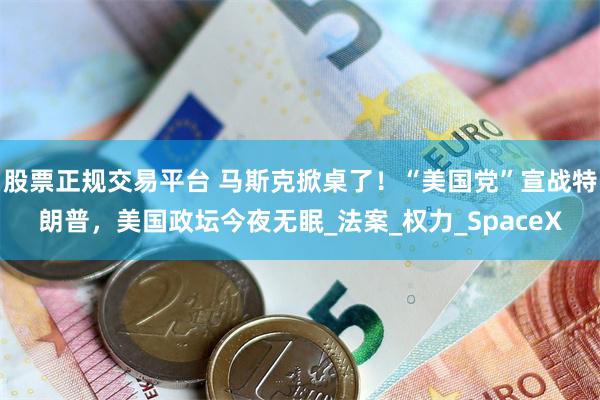 股票正规交易平台 马斯克掀桌了！“美国党”宣战特朗普，美国政坛今夜无眠_法案_权力_SpaceX