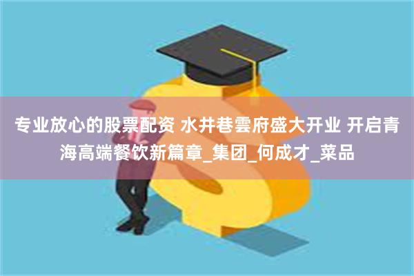 专业放心的股票配资 水井巷雲府盛大开业 开启青海高端餐饮新篇章_集团_何成才_菜品