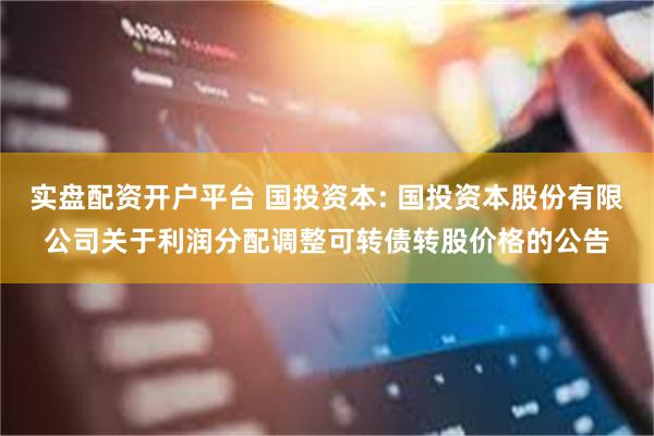 实盘配资开户平台 国投资本: 国投资本股份有限公司关于利润分配调整可转债转股价格的公告
