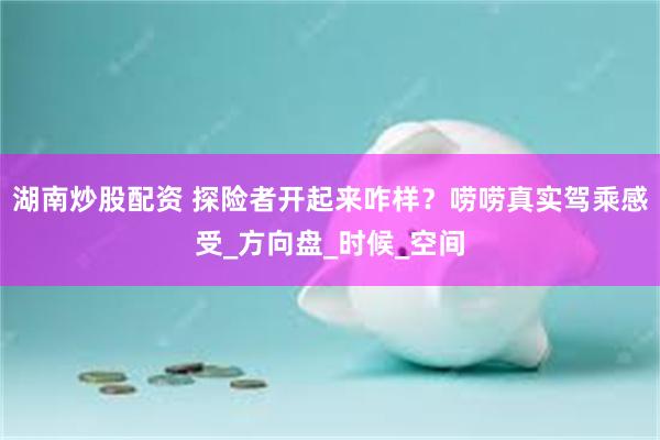 湖南炒股配资 探险者开起来咋样？唠唠真实驾乘感受_方向盘_时候_空间