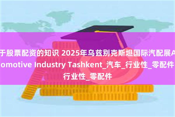 关于股票配资的知识 2025年乌兹别克斯坦国际汽配展Automotive Industry Tashkent_汽车_行业性_零配件