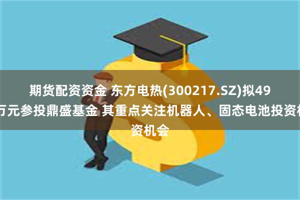 期货配资资金 东方电热(300217.SZ)拟4900万元参投鼎盛基金 其重点关注机器人、固态电池投资机会