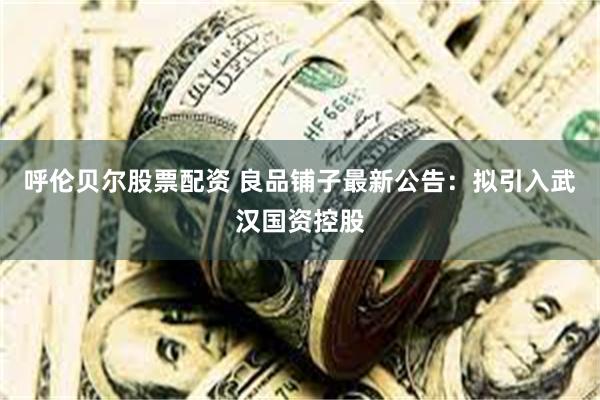 呼伦贝尔股票配资 良品铺子最新公告：拟引入武汉国资控股