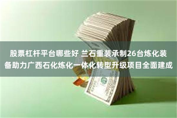 股票杠杆平台哪些好 兰石重装承制26台炼化装备助力广西石化炼化一体化转型升级项目全面建成