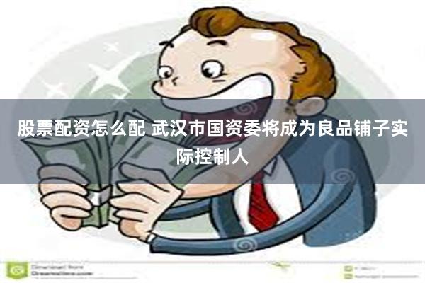股票配资怎么配 武汉市国资委将成为良品铺子实际控制人