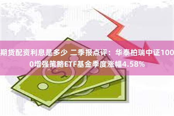 期货配资利息是多少 二季报点评：华泰柏瑞中证1000增强策略ETF基金季度涨幅4.58%