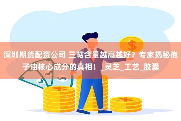 深圳期货配资公司 三萜含量越高越好？专家揭秘孢子油核心成分的真相！_灵芝_工艺_胶囊