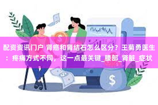 配资资讯门户 肾癌和肾结石怎么区分？王菊勇医生：疼痛方式不同，这一点最关键_腰部_肾脏_症状