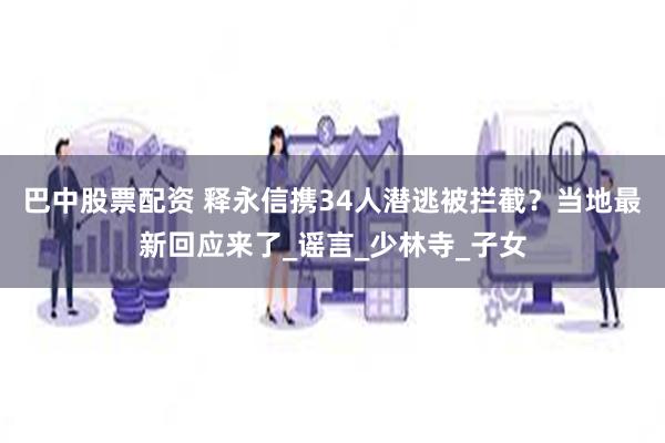 巴中股票配资 释永信携34人潜逃被拦截？当地最新回应来了_谣言_少林寺_子女