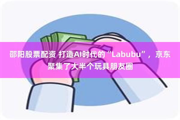 邵阳股票配资 打造AI时代的“Labubu”，京东聚集了大半个玩具朋友圈