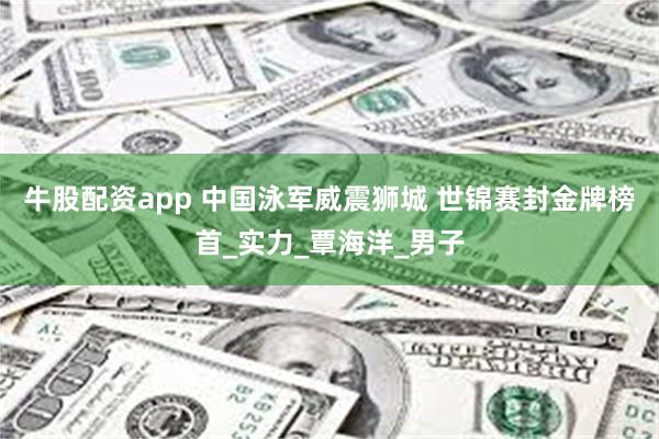 牛股配资app 中国泳军威震狮城 世锦赛封金牌榜首_实力_覃海洋_男子