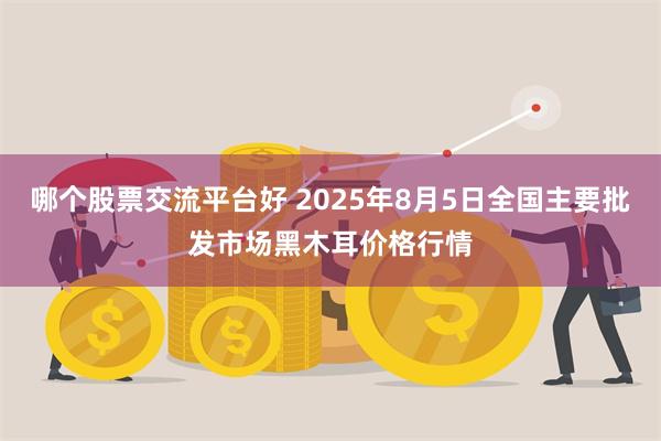 哪个股票交流平台好 2025年8月5日全国主要批发市场黑木耳价格行情