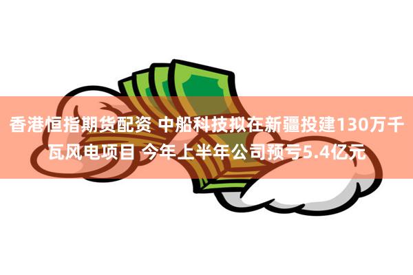 香港恒指期货配资 中船科技拟在新疆投建130万千瓦风电项目 今年上半年公司预亏5.4亿元