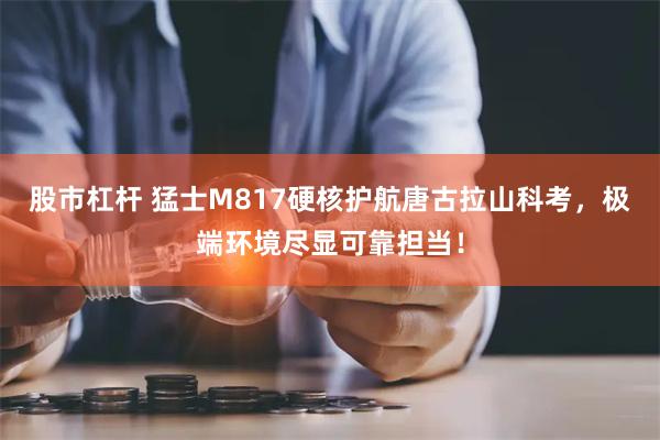 股市杠杆 猛士M817硬核护航唐古拉山科考，极端环境尽显可靠担当！