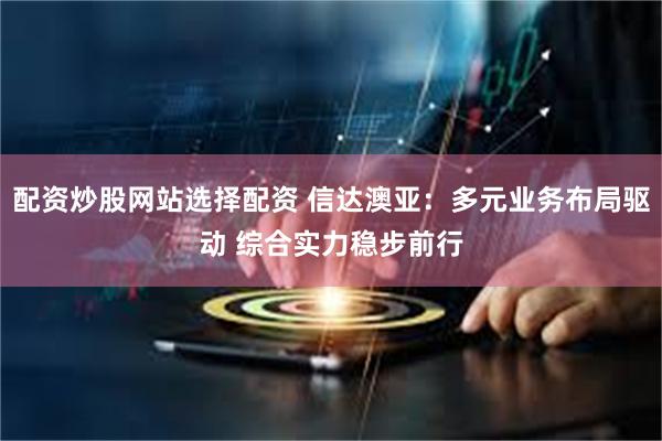 配资炒股网站选择配资 信达澳亚：多元业务布局驱动 综合实力稳步前行