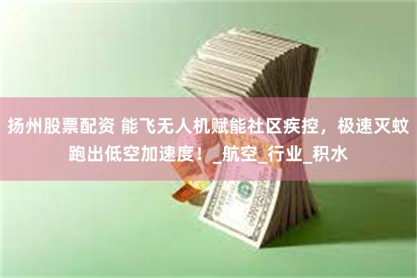扬州股票配资 能飞无人机赋能社区疾控，极速灭蚊跑出低空加速度！_航空_行业_积水