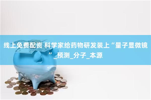 线上免费配资 科学家给药物研发装上“量子显微镜”_预测_分子_本源