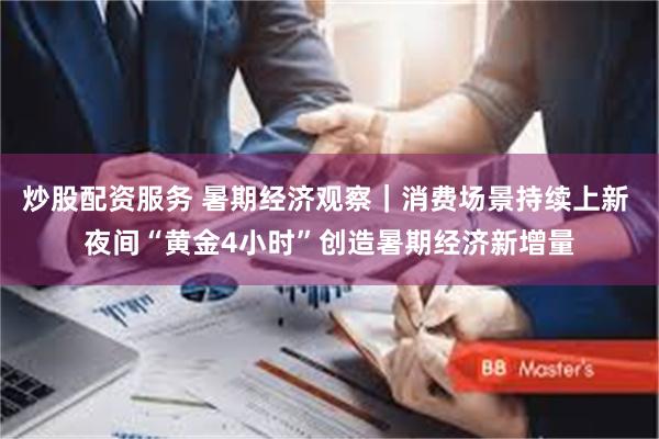 炒股配资服务 暑期经济观察｜消费场景持续上新 夜间“黄金4小时”创造暑期经济新增量