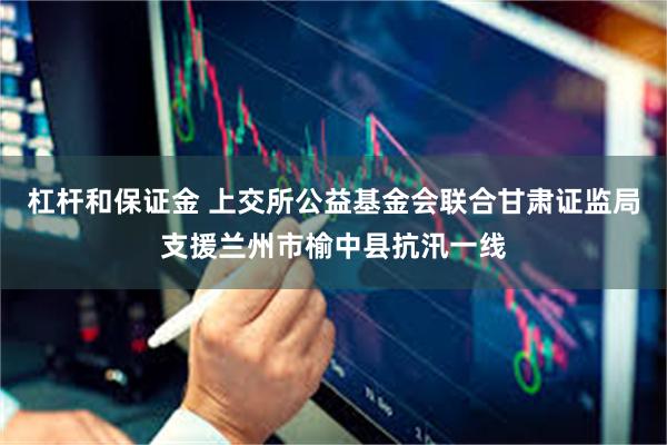 杠杆和保证金 上交所公益基金会联合甘肃证监局支援兰州市榆中县抗汛一线