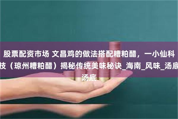 股票配资市场 文昌鸡的做法搭配糟粕醋，一小仙科技（琼州糟粕醋）揭秘传统美味秘诀_海南_风味_汤底
