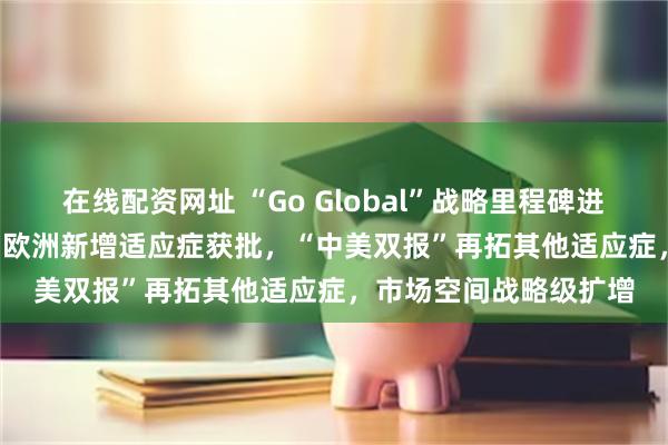 在线配资网址 “Go Global”战略里程碑进展！远大医药钇[90Y]欧洲新增适应症获批，“中美双报”再拓其他适应症，市场空间战略级扩增