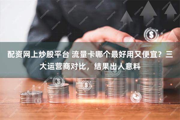 配资网上炒股平台 流量卡哪个最好用又便宜？三大运营商对比，结果出人意料