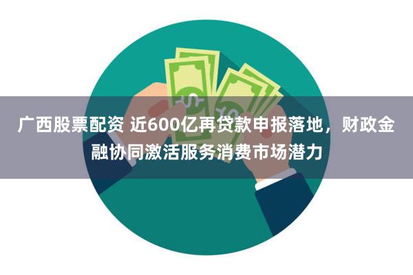 广西股票配资 近600亿再贷款申报落地，财政金融协同激活服务消费市场潜力