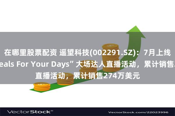 在哪里股票配资 遥望科技(002291.SZ):7月上线的北美“Deals For Your Days”大场达人直播活动,累计销售274万美元