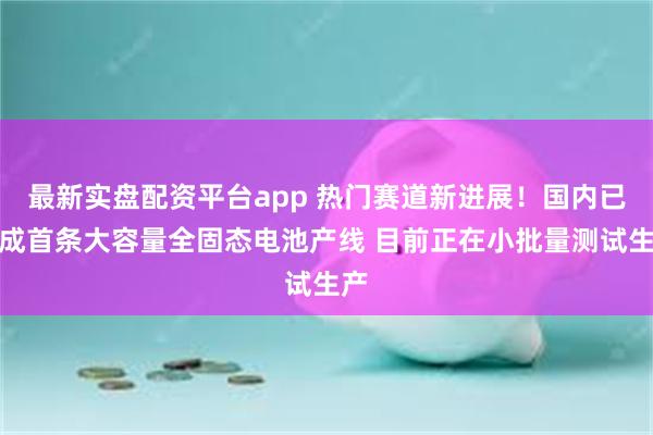 最新实盘配资平台app 热门赛道新进展！国内已建成首条大容量全固态电池产线 目前正在小批量测试生产