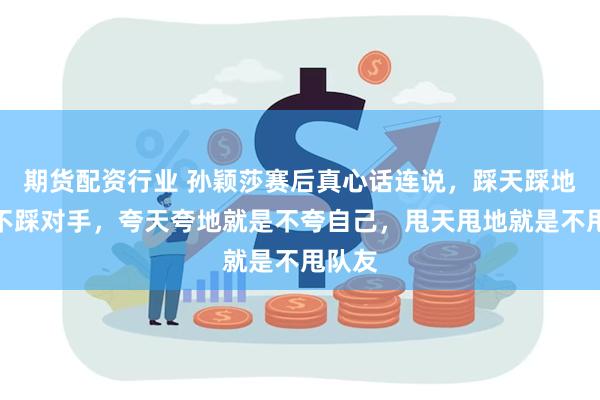 期货配资行业 孙颖莎赛后真心话连说,踩天踩地就是不踩对手,夸天夸地就是不夸自己,甩天甩地就是不甩队友