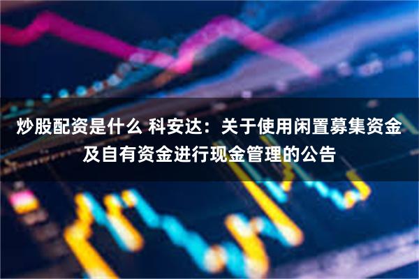 炒股配资是什么 科安达：关于使用闲置募集资金及自有资金进行现金管理的公告